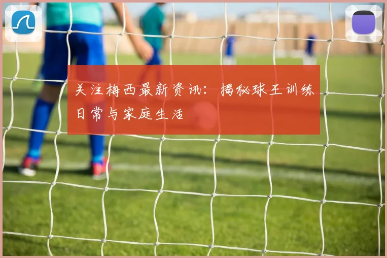 关注梅西最新资讯：揭秘球王训练日常与家庭生活