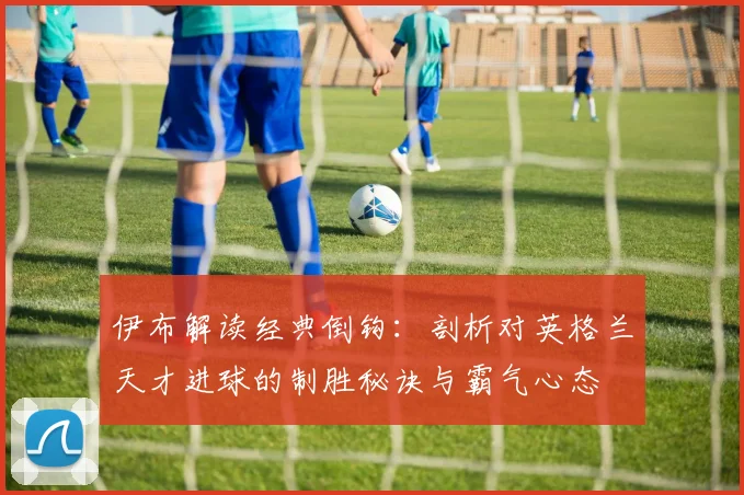 伊布解读经典倒钩：剖析对英格兰天才进球的制胜秘诀与霸气心态