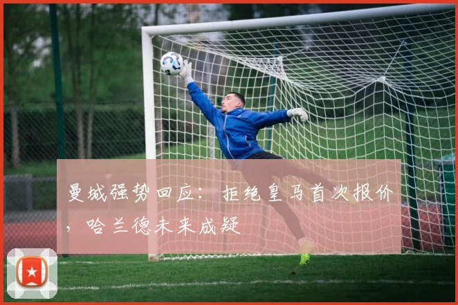 曼城强势回应：拒绝皇马首次报价，哈兰德未来成疑