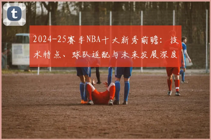 2024-25赛季NBA十大新秀前瞻：技术特点、球队适配与未来发展深度解析
