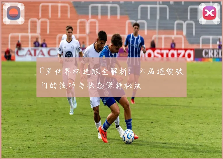 C罗世界杯进球全解析：六届连续破门的技巧与状态保持秘诀