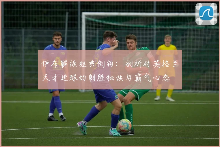 伊布解读经典倒钩:剖析对英格兰天才进球的制胜秘诀与霸气心态