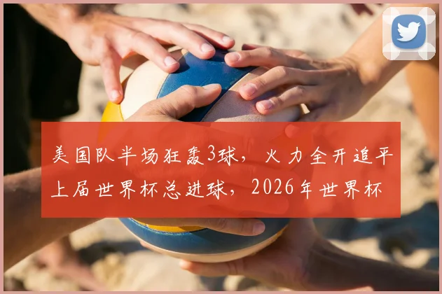 美国队半场狂轰3球,火力全开追平上届世界杯总进球,2026年世界杯前景深度解析