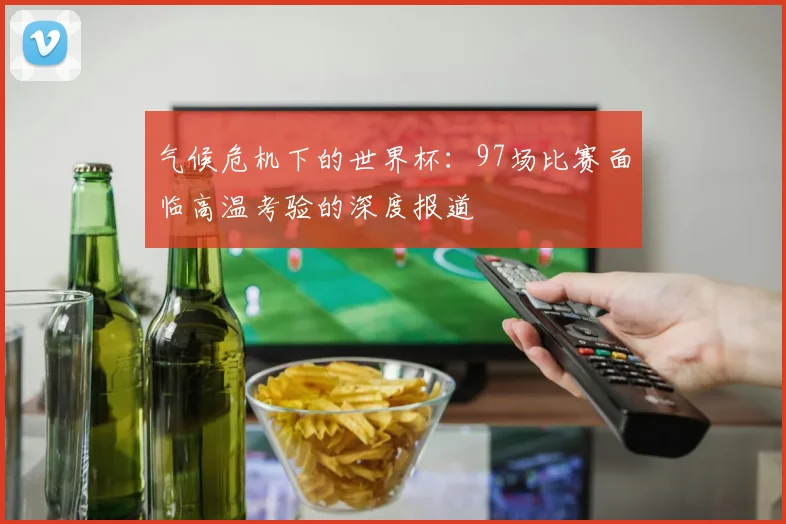 气候危机下的世界杯:97场比赛面临高温考验的深度报道
