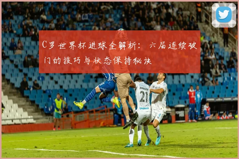 C罗世界杯进球全解析：六届连续破门的技巧与状态保持秘诀