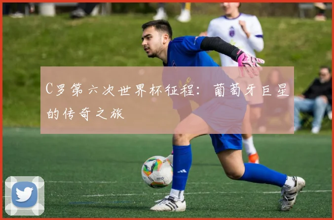 C罗第六次世界杯征程：葡萄牙巨星的传奇之旅