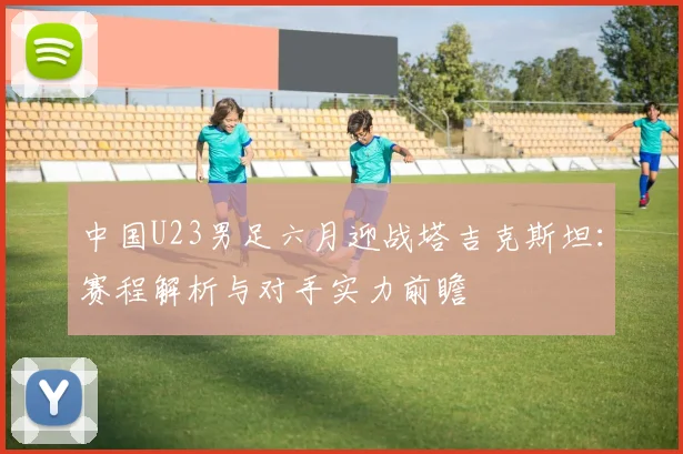 中国U23男足六月迎战塔吉克斯坦：赛程解析与对手实力前瞻