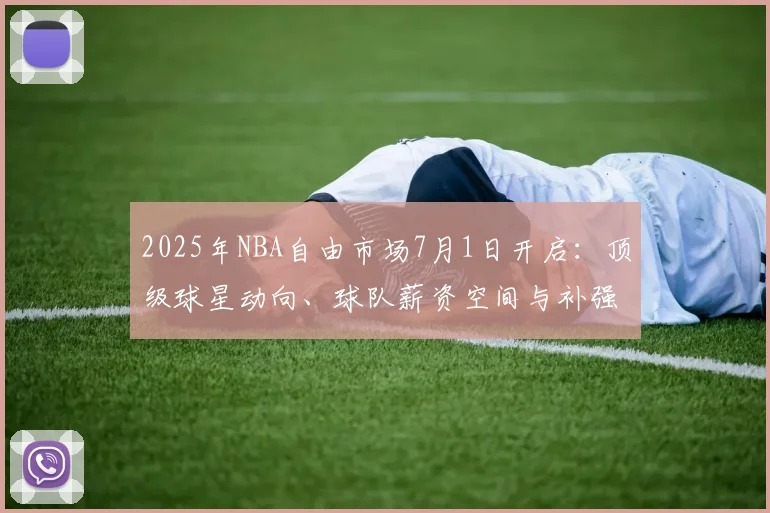 2025年NBA自由市场7月1日开启：顶级球星动向、球队薪资空间与补强策略全解析