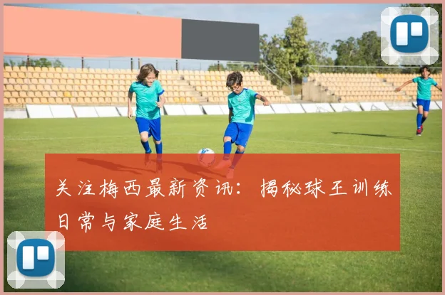 关注梅西最新资讯：揭秘球王训练日常与家庭生活