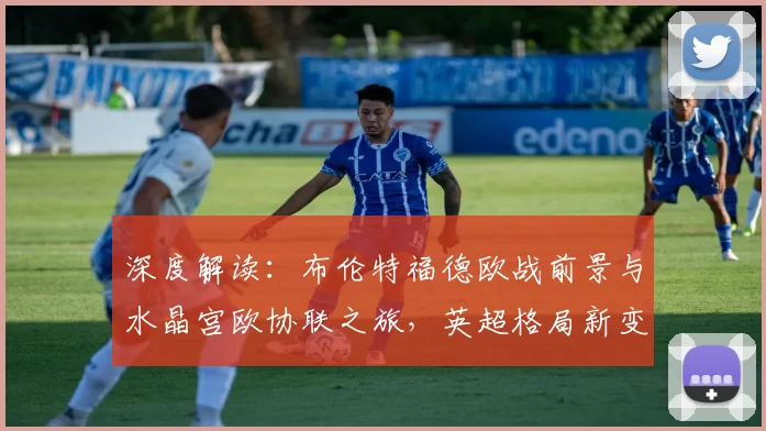 深度解读：布伦特福德欧战前景与水晶宫欧协联之旅，英超格局新变数