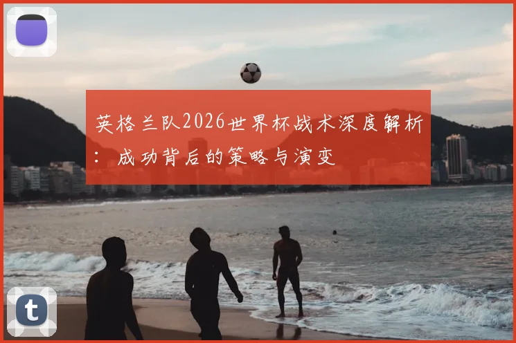 英格兰队2026世界杯战术深度解析：成功背后的策略与演变