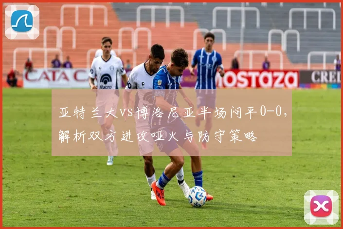 亚特兰大vs博洛尼亚半场闷平0-0，解析双方进攻哑火与防守策略