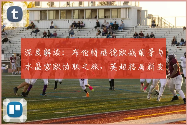 深度解读:布伦特福德欧战前景与水晶宫欧协联之旅,英超格局新变数