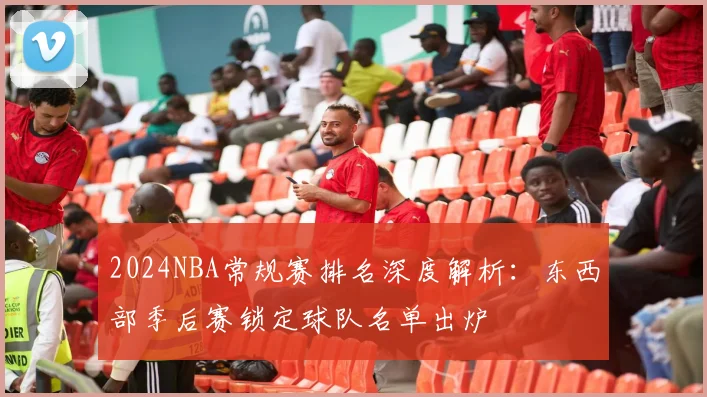 2024NBA常规赛排名深度解析：东西部季后赛锁定球队名单出炉
