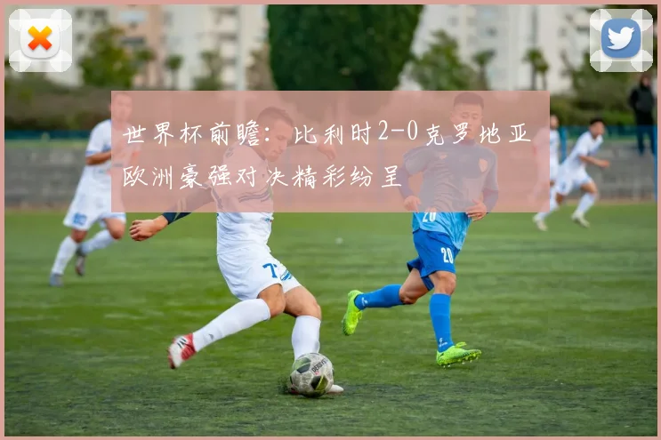 世界杯前瞻:比利时2-0克罗地亚 欧洲豪强对决精彩纷呈