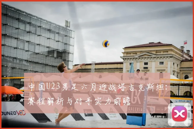 中国U23男足六月迎战塔吉克斯坦：赛程解析与对手实力前瞻