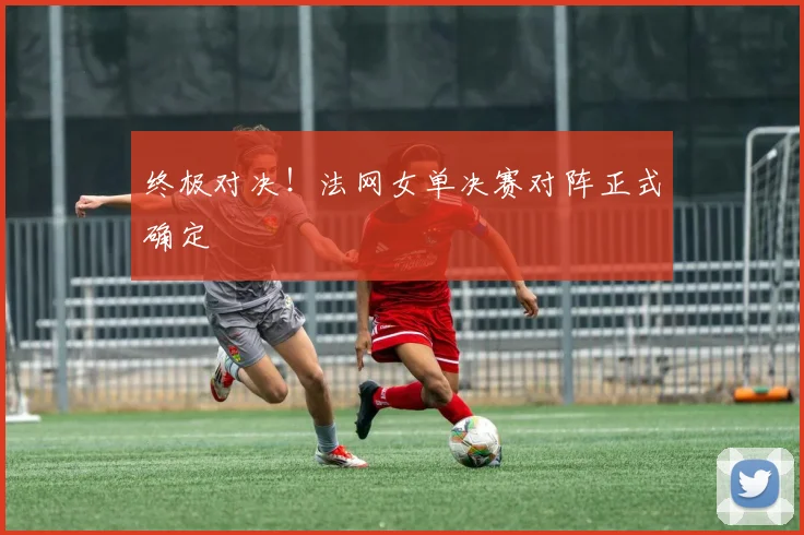 终极对决！法网女单决赛对阵正式确定