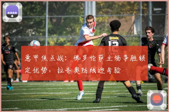意甲焦点战：佛罗伦萨主场争胜锁定优势，拉齐奥防线迎考验