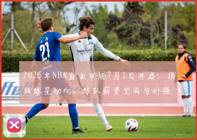 2025年NBA自由市场7月1日开启：顶级球星动向、球队薪资空间与补强策略全解析